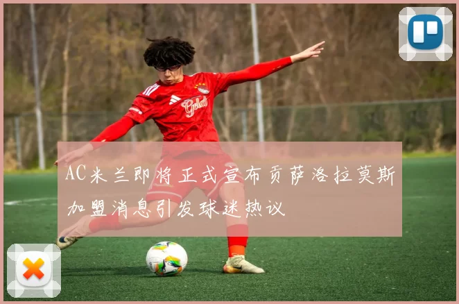 AC米兰即将正式宣布贡萨洛拉莫斯加盟消息引发球迷热议