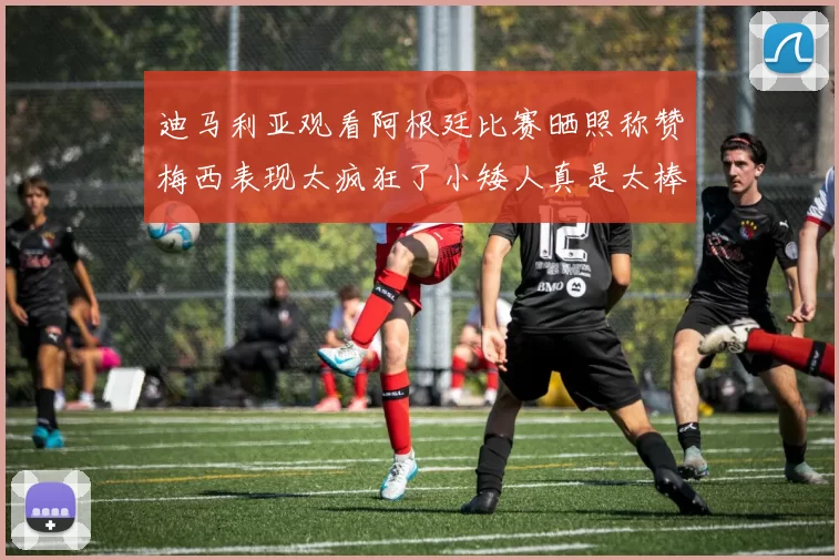 迪马利亚观看阿根廷比赛晒照称赞梅西表现太疯狂了小矮人真是太棒了