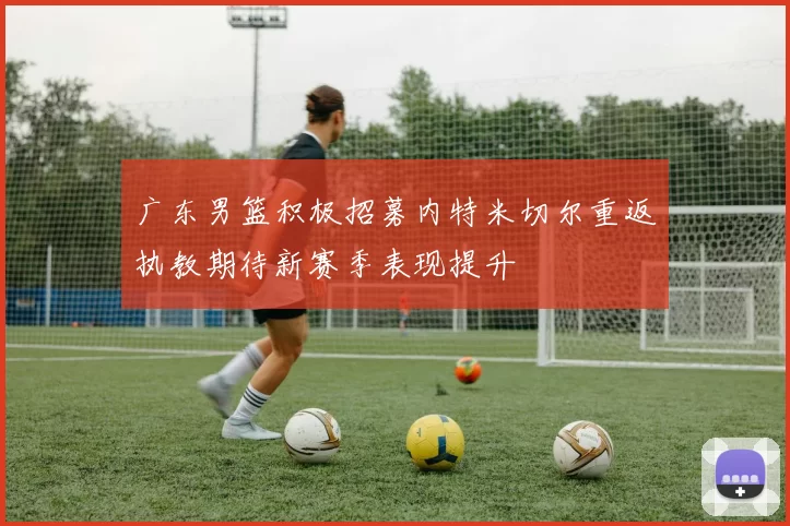 广东男篮积极招募内特米切尔重返执教期待新赛季表现提升