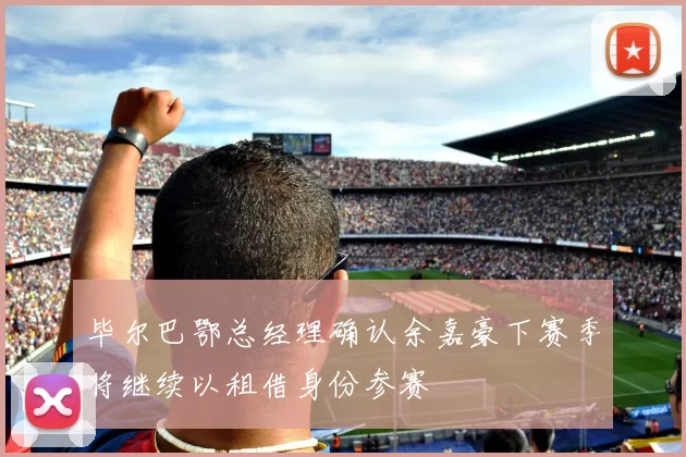 毕尔巴鄂总经理确认余嘉豪下赛季将继续以租借身份参赛
